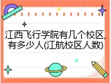 江西飞行学院有几个校区,有多少人(江航校区人数)