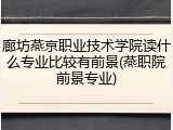 廊坊燕京职业技术学院读什么专业比较有前景(燕职院前景专业)