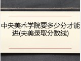 中央美术学院要多少分才能进(央美录取分数线)