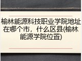 榆林能源科技职业学院地址在哪个市，什么区县(榆林能源学院位置)