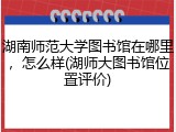 湖南师范大学图书馆在哪里，怎么样(湖师大图书馆位置评价)