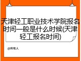 天津轻工职业技术学院报名时间一般是什么时候(天津轻工报名时间)