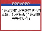 广州城建职业学院要招专升本吗，如何参考(广州城建专升本招生)