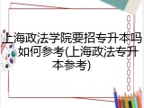 上海政法学院要招专升本吗，如何参考(上海政法专升本参考)