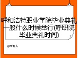 呼和浩特职业学院毕业典礼一般什么时候举行(呼职院毕业典礼时间)