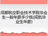 成都航空职业技术学院毕业生一般年薪多少钱(成航毕业生年薪)