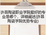 许昌陶瓷职业学院最好的专业是哪个，详细阐述(许昌陶瓷学院优势专业)