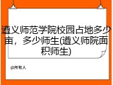 遵义师范学院校园占地多少亩，多少师生(遵义师院面积师生)