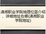 潇湘职业学院地理位置介绍，详细地址在哪(潇湘职业学院地址)