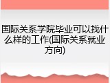 国际关系学院毕业可以找什么样的工作(国际关系就业方向)