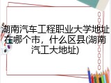 湖南汽车工程职业大学地址在哪个市，什么区县(湖南汽工大地址)
