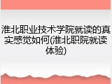 淮北职业技术学院就读的真实感觉如何(淮北职院就读体验)
