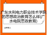 广东水利电力职业技术学院的思想政治教育怎么样(广水电院思政教育)