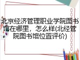 北京经济管理职业学院图书馆在哪里，怎么样(北经管院图书馆位置评价)