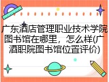 广东酒店管理职业技术学院图书馆在哪里，怎么样(广酒职院图书馆位置评价)