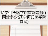 辽宁何氏医学院官网是哪个网址多少(辽宁何氏医学院官网)