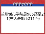 兰州城市学院是985还是211(兰大是985211吗)