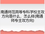 南通师范高等专科学校主攻方向是什么，怎么样(南通师专主攻方向)