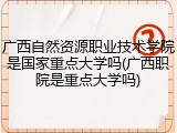 广西自然资源职业技术学院是国家重点大学吗(广西职院是重点大学吗)