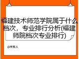 福建技术师范学院属于什么档次，专业排行分析(福建师院档次专业排行)