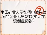 中国矿业大学如何申请在读间的创业无息贷款(矿大在读创业贷款)