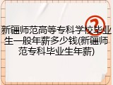 新疆师范高等专科学校毕业生一般年薪多少钱(新疆师范专科毕业生年薪)