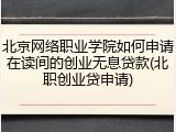 北京网络职业学院如何申请在读间的创业无息贷款(北职创业贷申请)