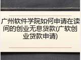 广州软件学院如何申请在读间的创业无息贷款(广软创业贷款申请)