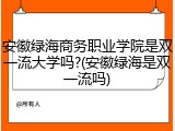 安徽绿海商务职业学院是双一流大学吗?(安徽绿海是双一流吗)