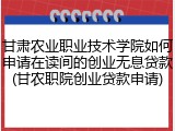 甘肃农业职业技术学院如何申请在读间的创业无息贷款(甘农职院创业贷款申请)