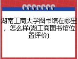 湖南工商大学图书馆在哪里，怎么样(湖工商图书馆位置评价)
