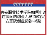 兴安职业技术学院如何申请在读间的创业无息贷款(兴安职院创业贷款申请)