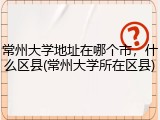 常州大学地址在哪个市，什么区县(常州大学所在区县)