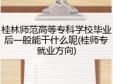 桂林师范高等专科学校毕业后一般能干什么呢(桂师专就业方向)