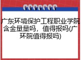 广东环境保护工程职业学院含金量量吗，值得报吗(广环院值得报吗)