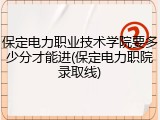 保定电力职业技术学院要多少分才能进(保定电力职院录取线)