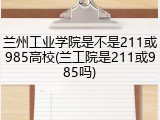 兰州工业学院是不是211或985高校(兰工院是211或985吗)