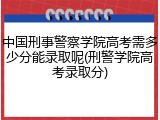 中国刑事警察学院高考需多少分能录取呢(刑警学院高考录取分)