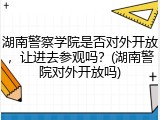 湖南警察学院是否对外开放，让进去参观吗？(湖南警院对外开放吗)