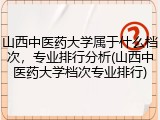 山西中医药大学属于什么档次，专业排行分析(山西中医药大学档次专业排行)