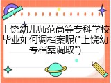 上饶幼儿师范高等专科学校毕业如何调档案呢("上饶幼专档案调取")