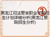 黑龙江司法警官职业学院招生计划详细分析(黑龙江警院招生分析)