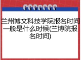 兰州博文科技学院报名时间一般是什么时候(兰博院报名时间)