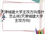 天津城建大学主攻方向是什么，怎么样(天津城建大学主攻方向)