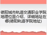 德阳城市轨道交通职业学院地理位置介绍，详细地址在哪(德阳轨道学院地址)