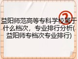 益阳师范高等专科学校属于什么档次，专业排行分析(益阳师专档次专业排行)