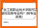 广东工程职业技术学院可以进校后转专业吗？(转专业政策)