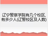 辽宁警察学院有几个校区,有多少人(辽警校区及人数)
