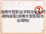 湖南外贸职业学院毕业如何调档案呢(湖南外贸职院毕业调档)