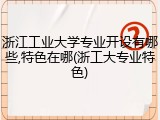 浙江工业大学专业开设有哪些,特色在哪(浙工大专业特色)